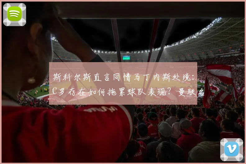 斯科尔斯直言同情马丁内斯处境：C罗存在如何拖累球队表现？曼联名宿深度剖析核心问题