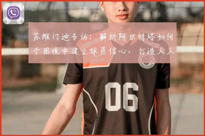 苏维门迪专访：解析阿尔特塔如何于困境中建立球员信心，打造人人受重视的阿森纳更衣室氛围