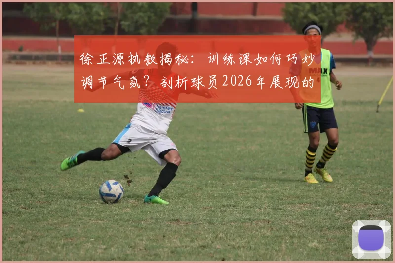 徐正源执教揭秘：训练课如何巧妙调节气氛？剖析球员2026年展现的顶级求胜意志与团队管理方法