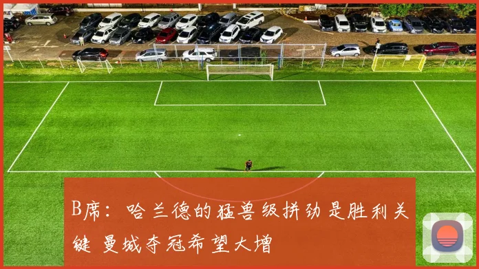 B席：哈兰德的猛兽级拼劲是胜利关键 曼城夺冠希望大增