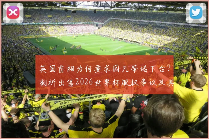 英国首相为何要求因凡蒂诺下台？剖析出售2026世界杯股权争议及其领导能力质疑