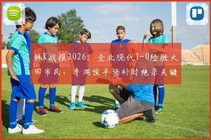 韩K战报2026：全北现代1-0险胜大田市民，李洞俊半场补时绝杀关键球复盘分析
