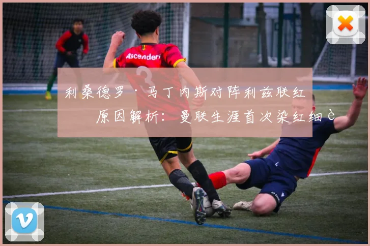 利桑德罗·马丁内斯对阵利兹联红牌原因解析：曼联生涯首次染红细节回顾及对球队影响分析